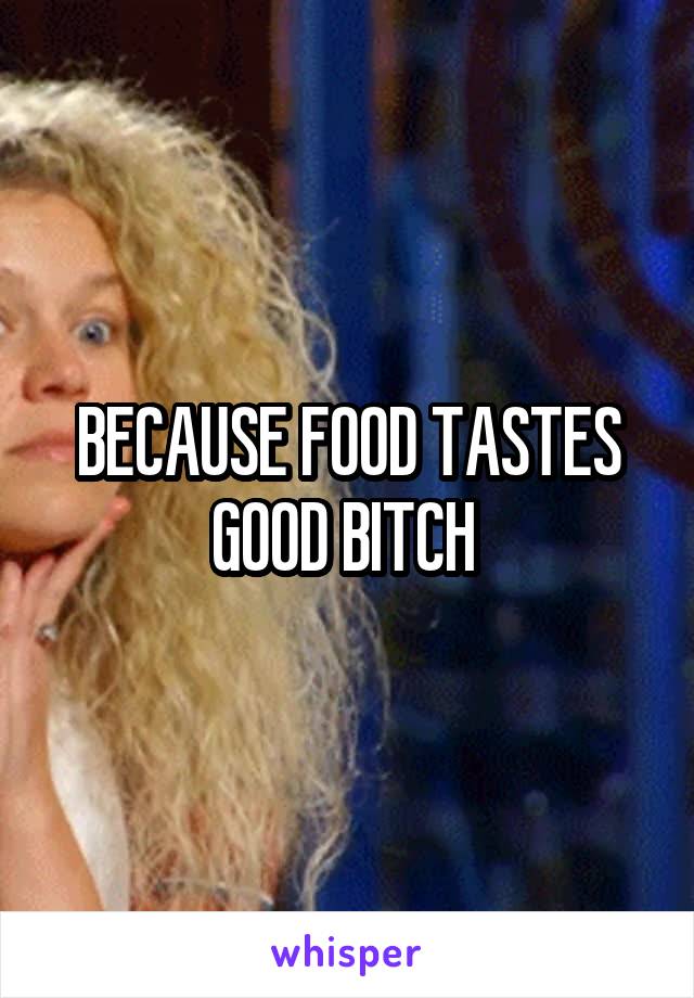 BECAUSE FOOD TASTES GOOD BITCH 