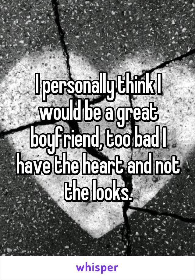 I personally think I would be a great boyfriend, too bad I have the heart and not the looks.