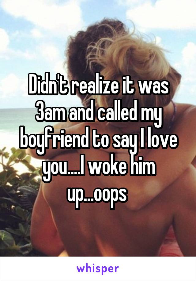 Didn't realize it was 3am and called my boyfriend to say I love you....I woke him up...oops 