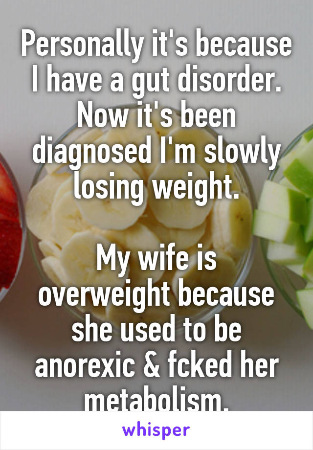 Personally it's because I have a gut disorder. Now it's been diagnosed I'm slowly losing weight.

My wife is overweight because she used to be anorexic & fcked her metabolism.