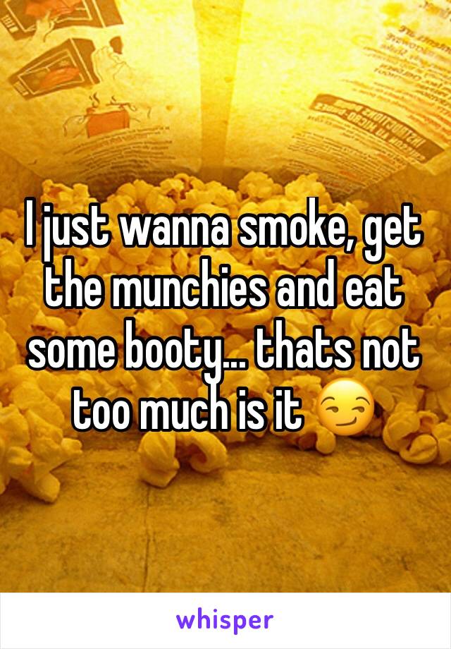 I just wanna smoke, get the munchies and eat some booty... thats not too much is it 😏