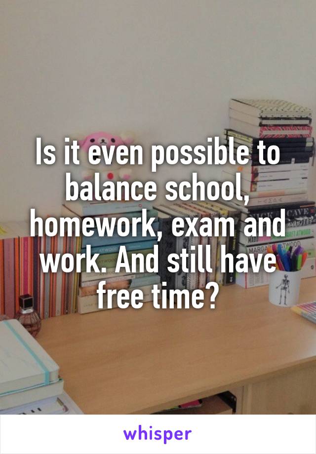 Is it even possible to balance school, homework, exam and work. And still have free time?