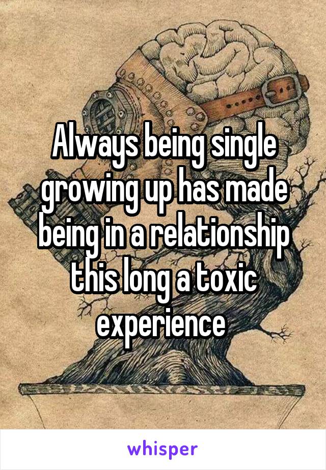 Always being single growing up has made being in a relationship this long a toxic experience 