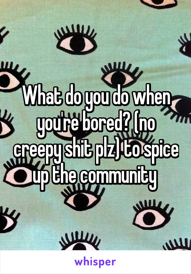 What do you do when you're bored? (no creepy shit plz) to spice up the community 