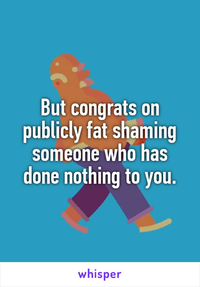 But congrats on publicly fat shaming someone who has done nothing to you.