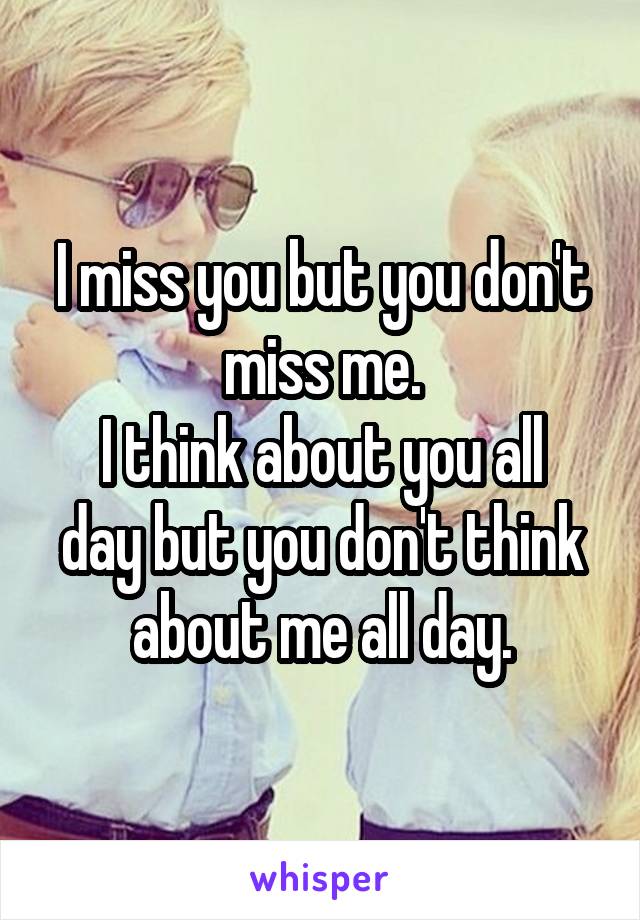 I miss you but you don't miss me.
I think about you all day but you don't think about me all day.