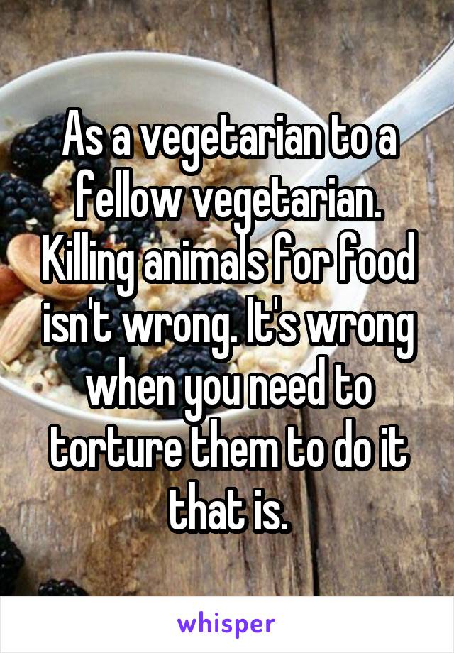 As a vegetarian to a fellow vegetarian. Killing animals for food isn't wrong. It's wrong when you need to torture them to do it that is.