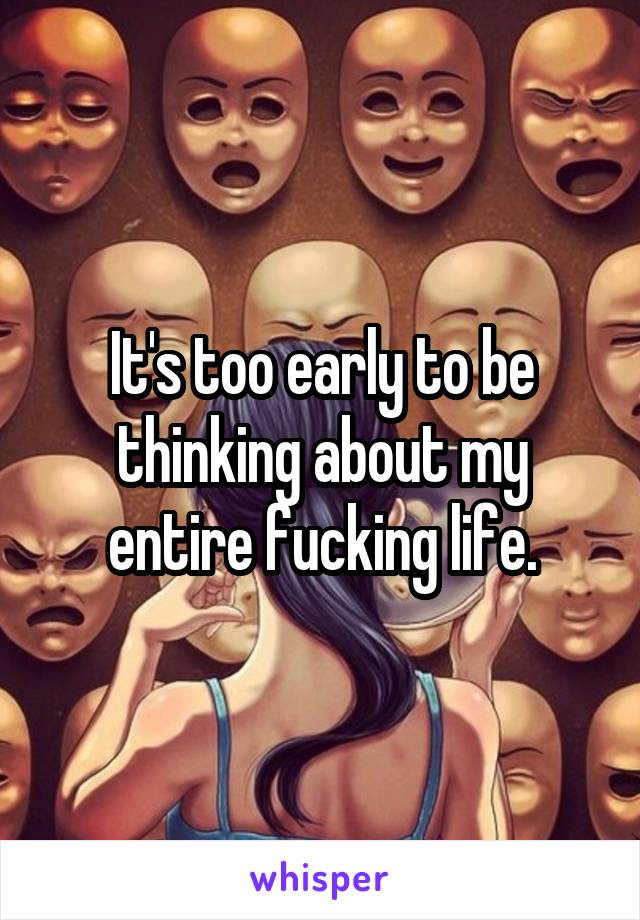 It's too early to be thinking about my entire fucking life.