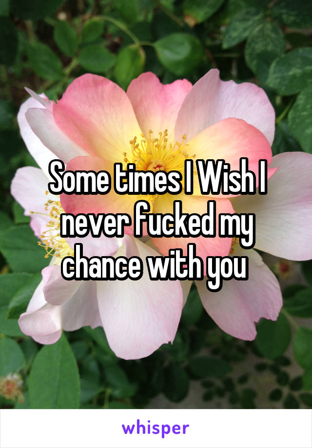 Some times I Wish I never fucked my chance with you 