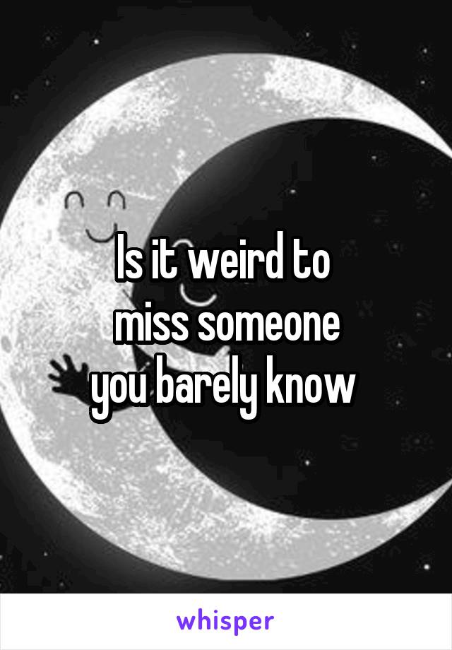 Is it weird to 
miss someone
you barely know 