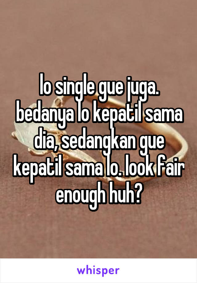 lo single gue juga. bedanya lo kepatil sama dia, sedangkan gue kepatil sama lo. look fair enough huh?