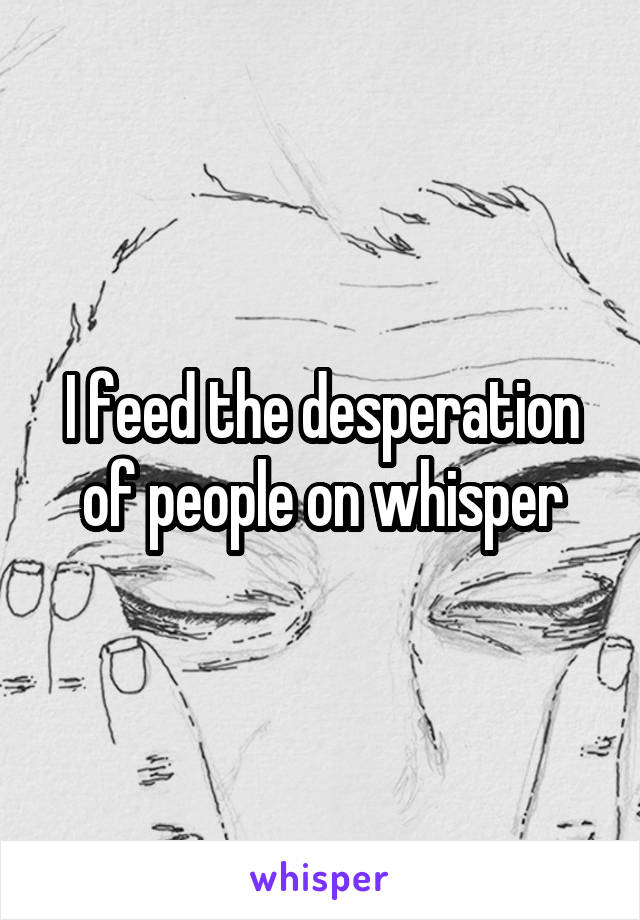 I feed the desperation of people on whisper