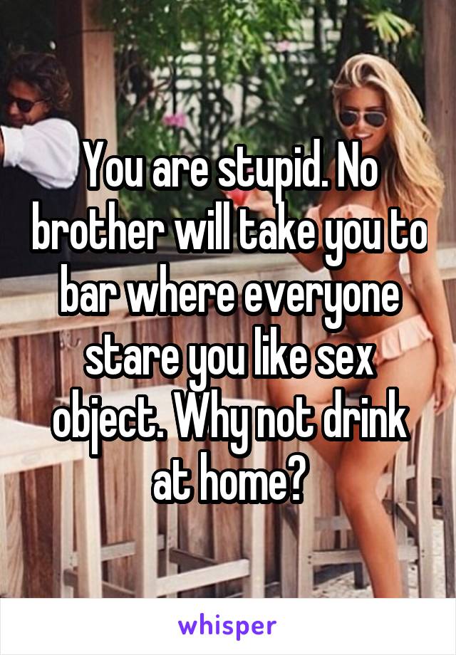 You are stupid. No brother will take you to bar where everyone stare you like sex object. Why not drink at home?