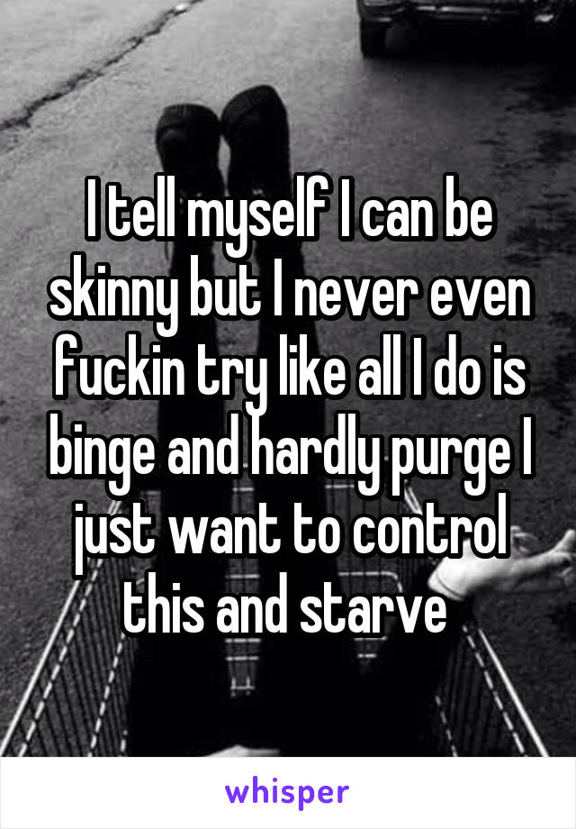 I tell myself I can be skinny but I never even fuckin try like all I do is binge and hardly purge I just want to control this and starve 