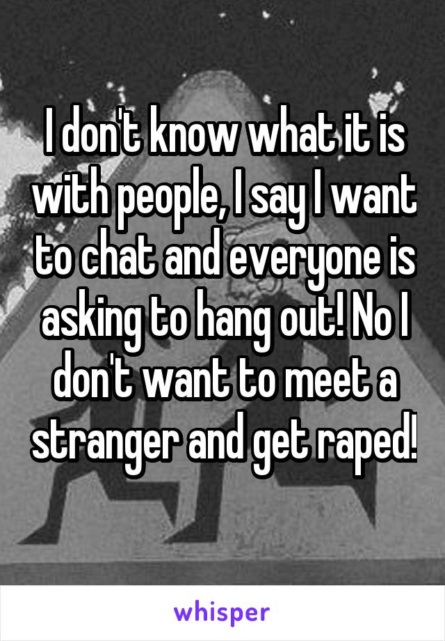 I don't know what it is with people, I say I want to chat and everyone is asking to hang out! No I don't want to meet a stranger and get raped! 