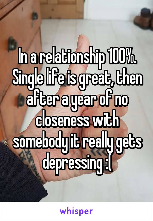 In a relationship 100%. Single life is great, then after a year of no closeness with somebody it really gets depressing :(