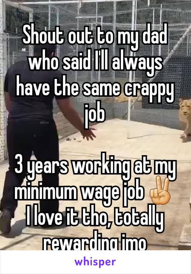 Shout out to my dad who said I'll always have the same crappy job

3 years working at my minimum wage job✌ I love it tho, totally rewarding imo