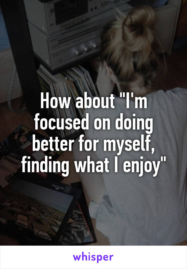 How about "I'm focused on doing better for myself, finding what I enjoy"