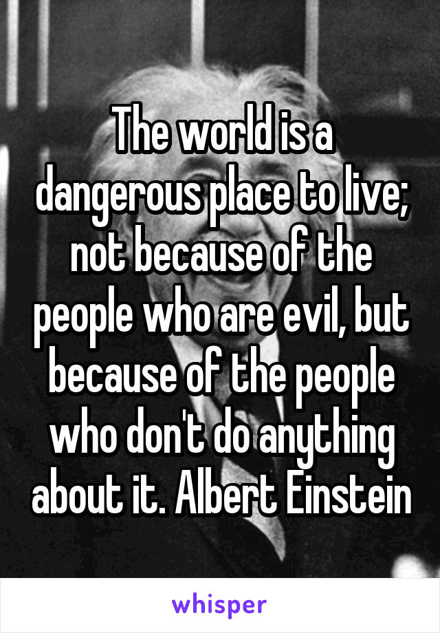 The world is a dangerous place to live; not because of the people who are evil, but because of the people who don't do anything about it. Albert Einstein