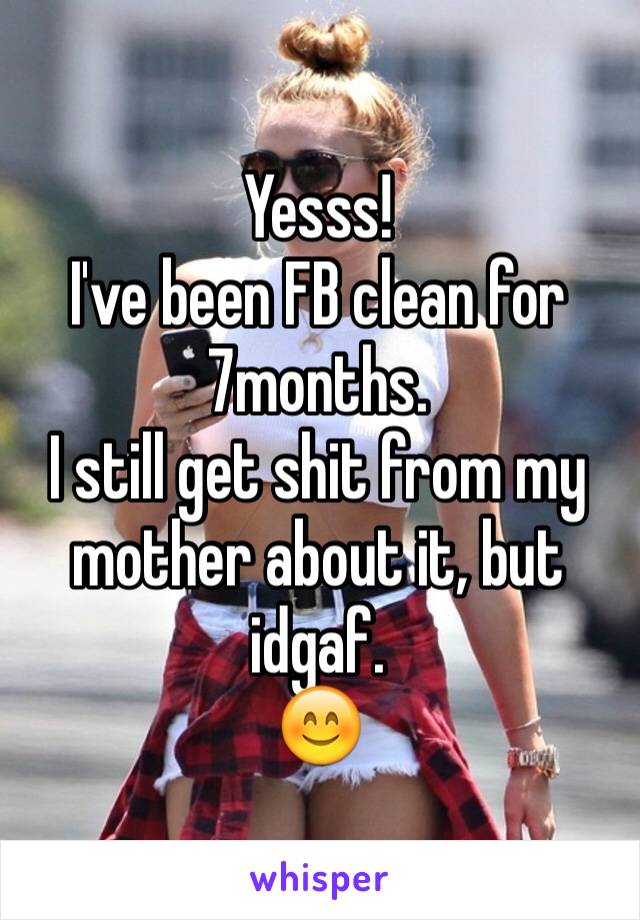 Yesss!
I've been FB clean for 7months. 
I still get shit from my mother about it, but idgaf.
😊