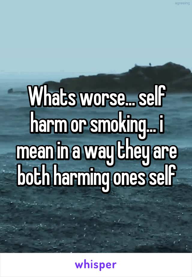 Whats worse... self harm or smoking... i mean in a way they are both harming ones self