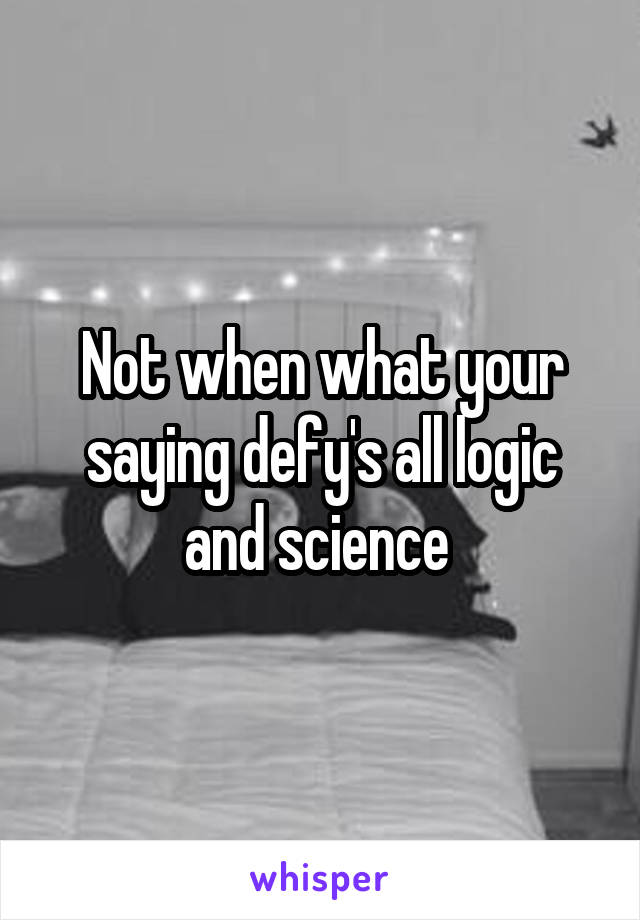 Not when what your saying defy's all logic and science 