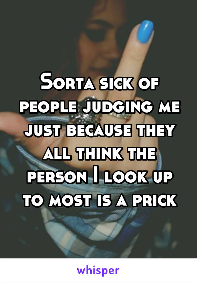 Sorta sick of people judging me just because they all think the person I look up to most is a prick