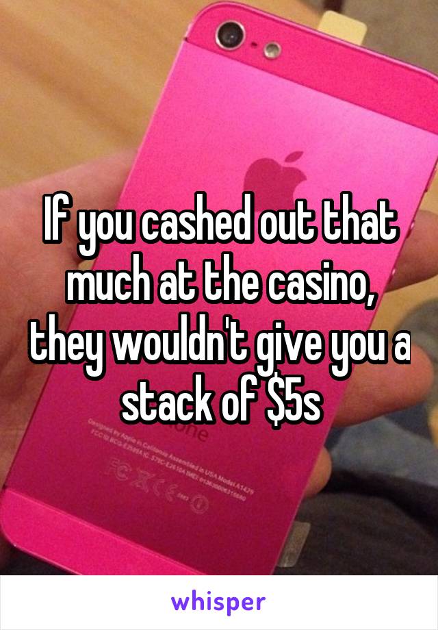 If you cashed out that much at the casino, they wouldn't give you a stack of $5s