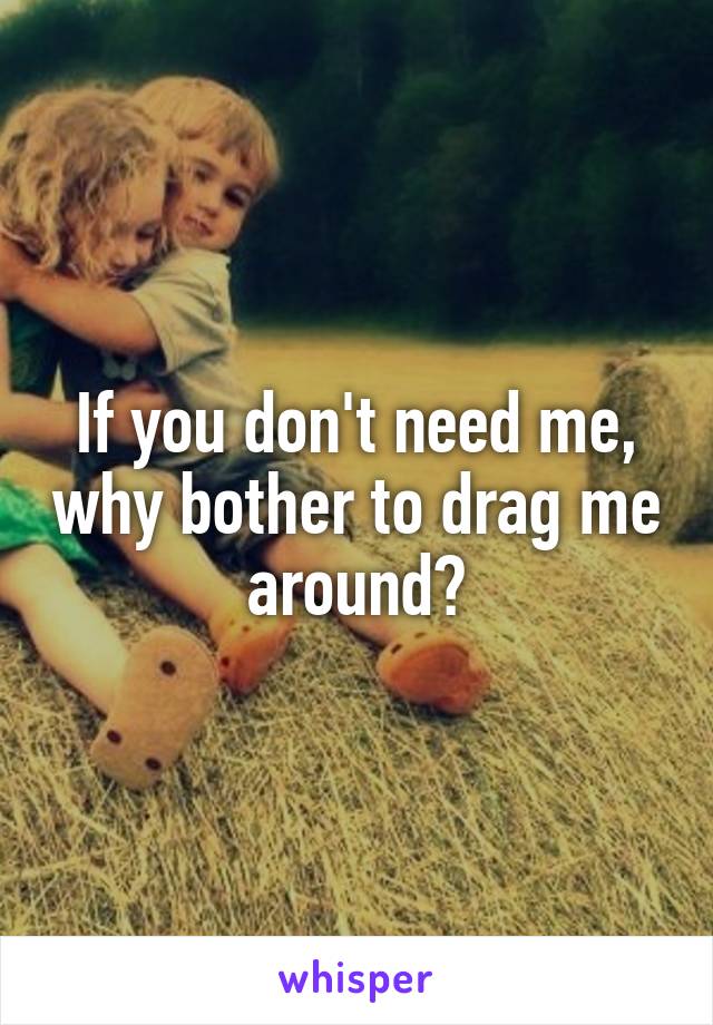 If you don't need me, why bother to drag me around?