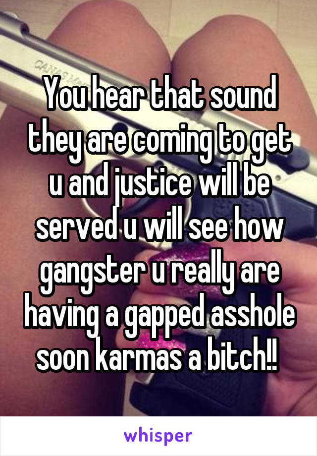 You hear that sound they are coming to get u and justice will be served u will see how gangster u really are having a gapped asshole soon karmas a bitch!! 