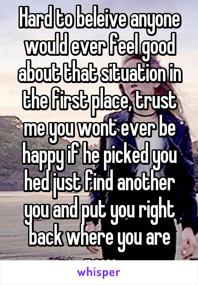 Hard to beleive anyone would ever feel good about that situation in the first place, trust me you wont ever be happy if he picked you hed just find another you and put you right back where you are now