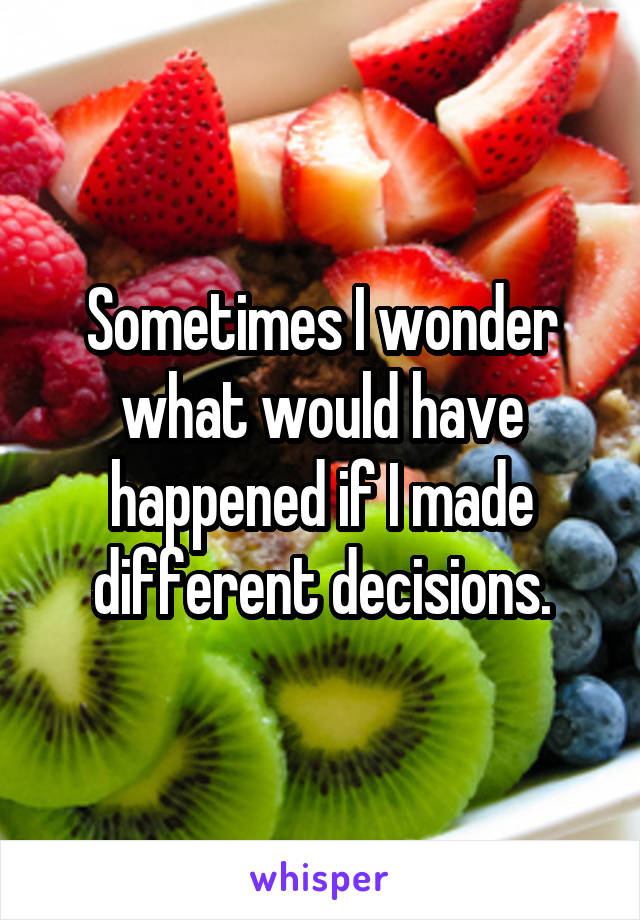 Sometimes I wonder what would have happened if I made different decisions.