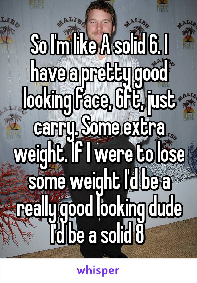 So I'm like A solid 6. I have a pretty good looking face, 6ft, just carry. Some extra weight. If I were to lose some weight I'd be a really good looking dude I'd be a solid 8 