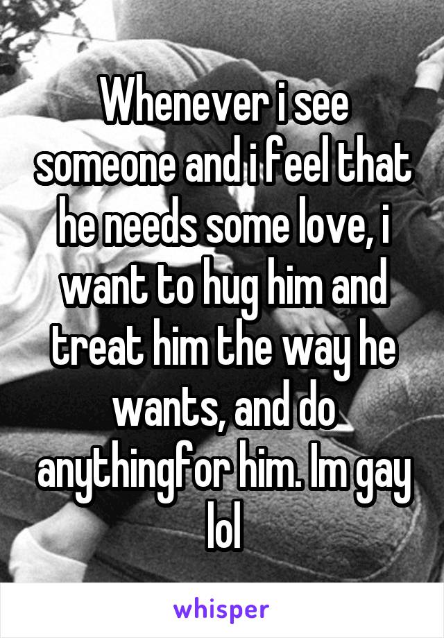 Whenever i see someone and i feel that he needs some love, i want to hug him and treat him the way he wants, and do anythingfor him. Im gay lol