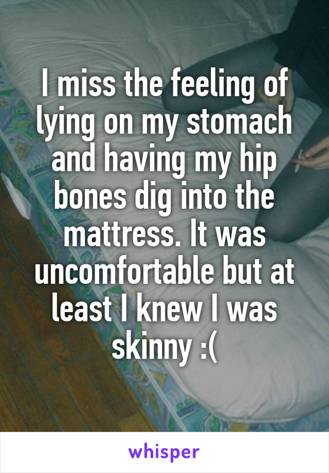 I miss the feeling of lying on my stomach and having my hip bones dig into the mattress. It was uncomfortable but at least I knew I was skinny :(
