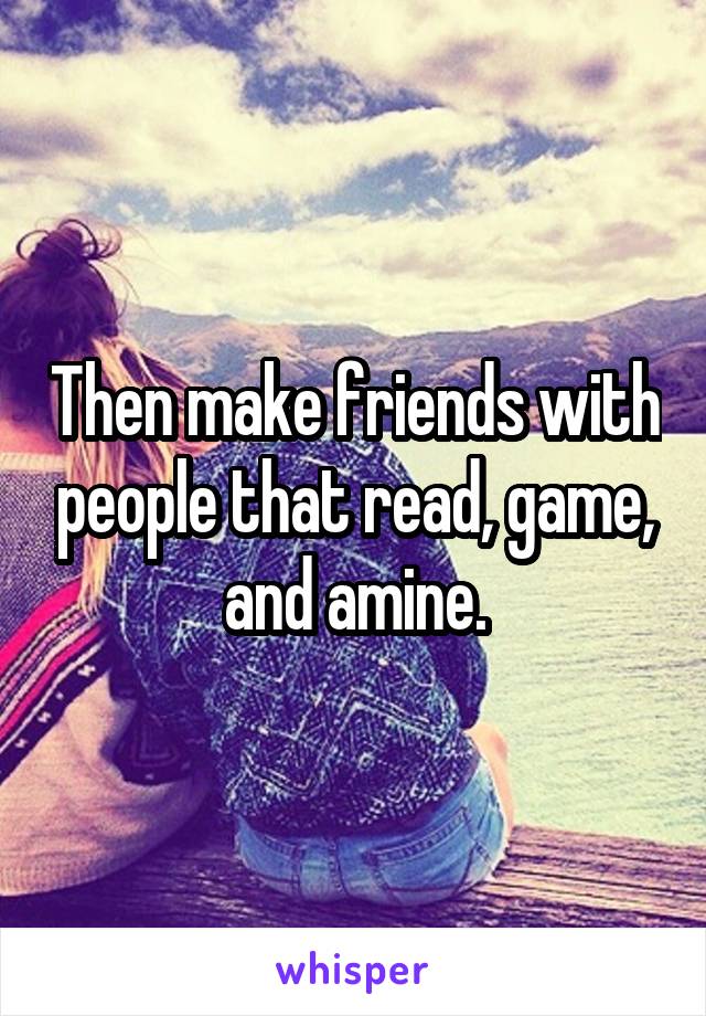 Then make friends with people that read, game, and amine.