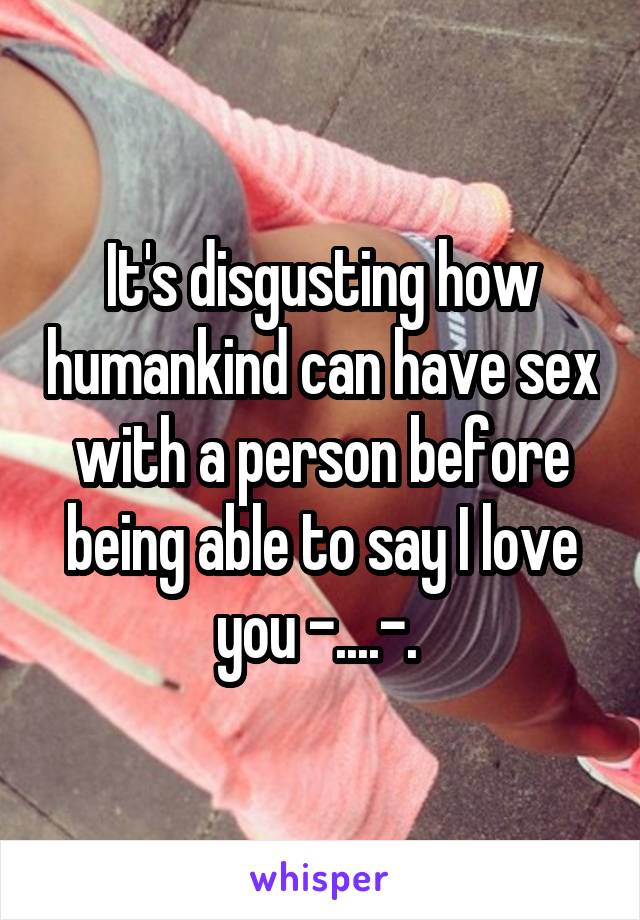 It's disgusting how humankind can have sex with a person before being able to say I love you -....-. 