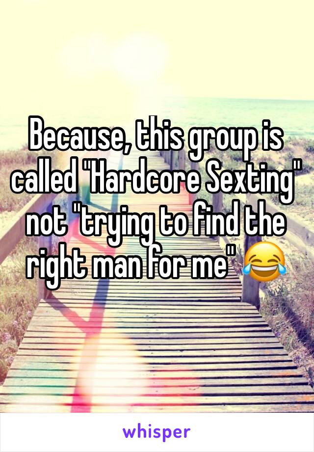 Because, this group is called "Hardcore Sexting" not "trying to find the right man for me" 😂