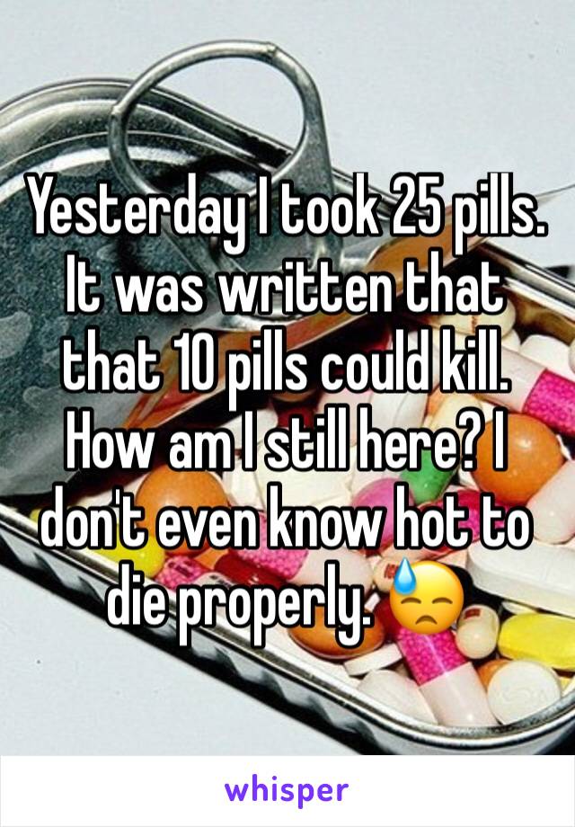 Yesterday I took 25 pills. It was written that that 10 pills could kill. How am I still here? I don't even know hot to die properly. 😓