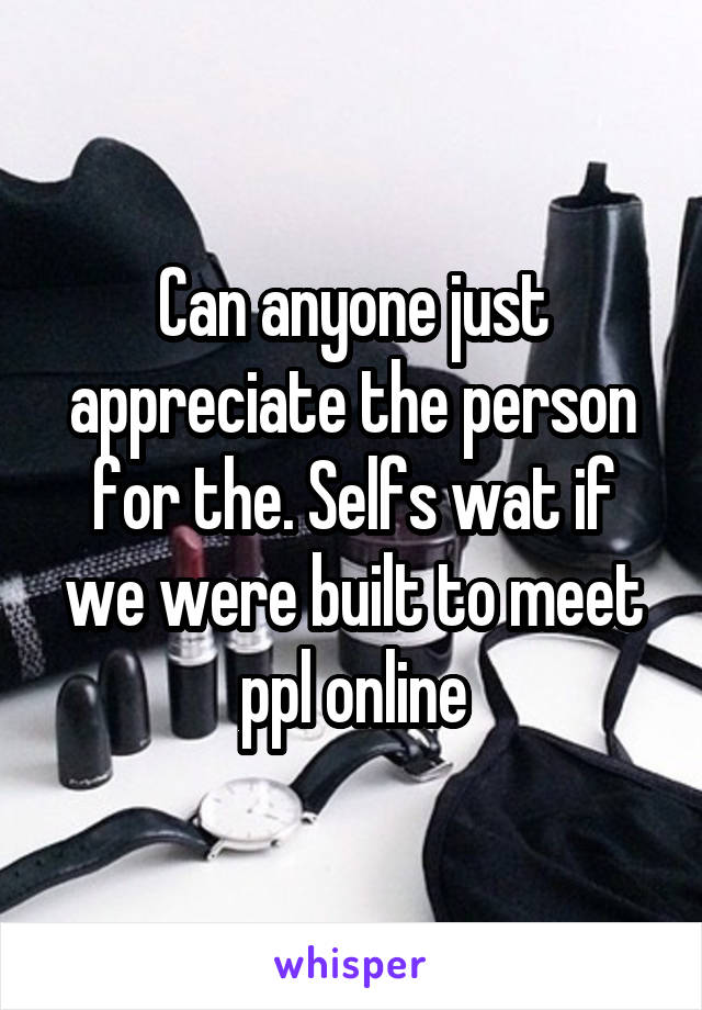 Can anyone just appreciate the person for the. Selfs wat if we were built to meet ppl online