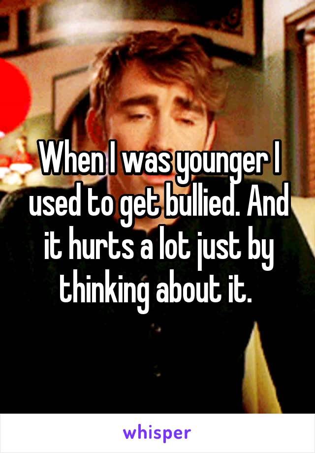 When I was younger I used to get bullied. And it hurts a lot just by thinking about it. 