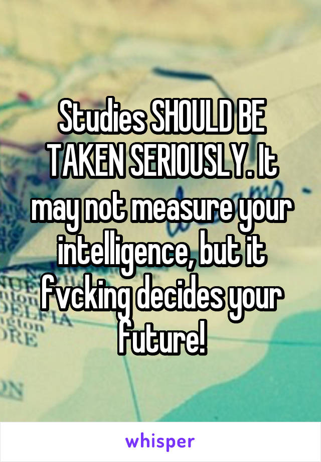 Studies SHOULD BE TAKEN SERIOUSLY. It may not measure your intelligence, but it fvcking decides your future!