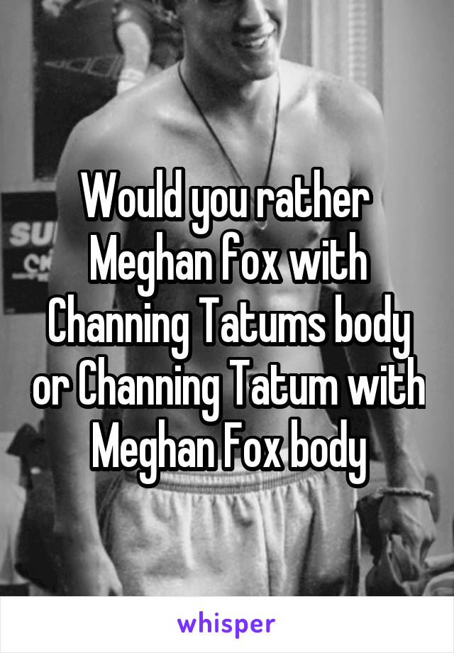 Would you rather 
Meghan fox with Channing Tatums body or Channing Tatum with Meghan Fox body