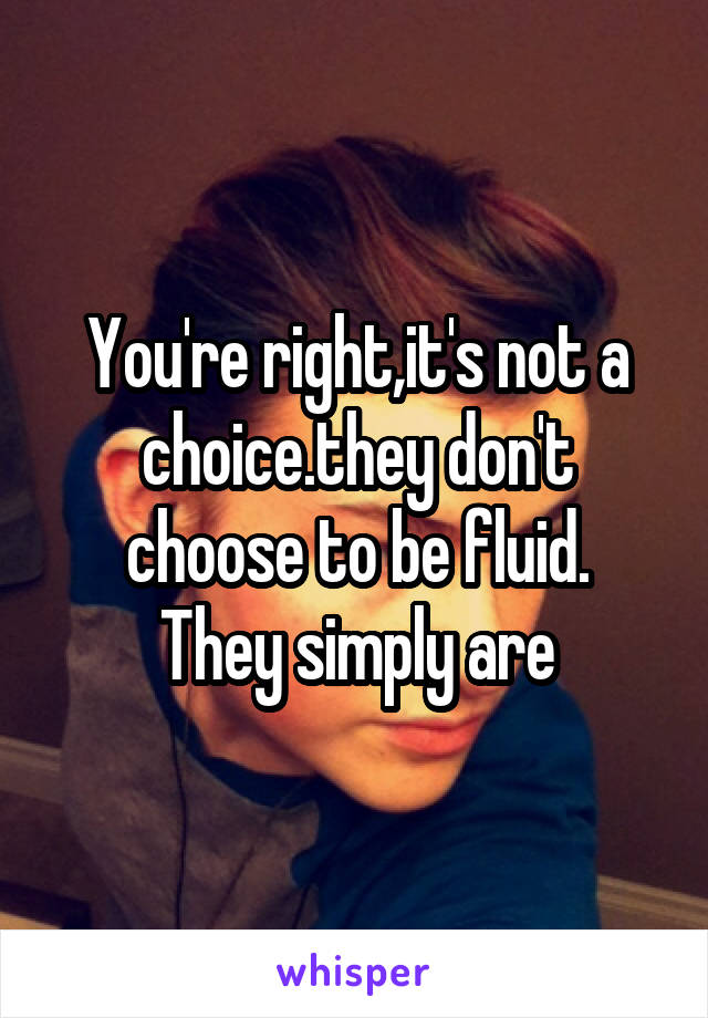 You're right,it's not a choice.they don't choose to be fluid.
They simply are