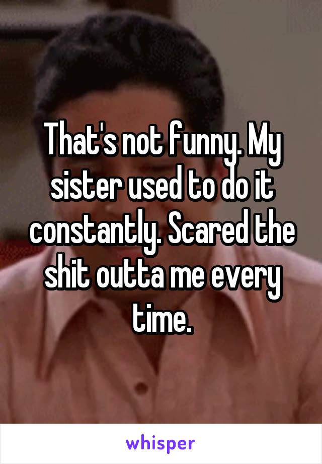 That's not funny. My sister used to do it constantly. Scared the shit outta me every time.