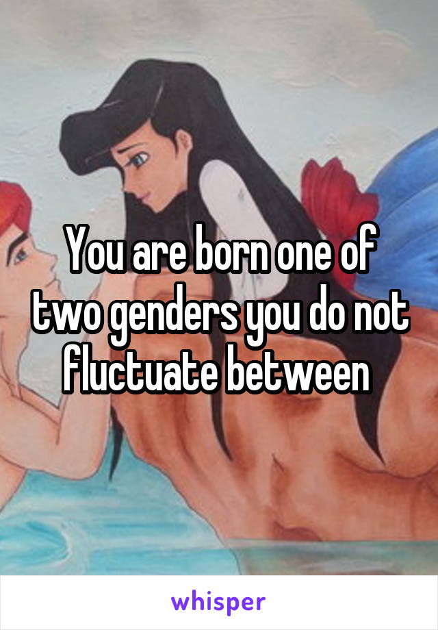 You are born one of two genders you do not fluctuate between 