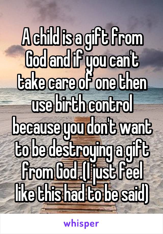 A child is a gift from God and if you can't take care of one then use birth control because you don't want to be destroying a gift from God .(I just feel like this had to be said)