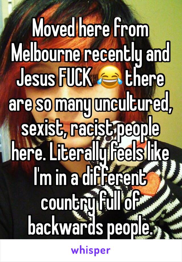 Moved here from Melbourne recently and Jesus FUCK 😂 there are so many uncultured, sexist, racist people here. Literally feels like I'm in a different country full of backwards people.