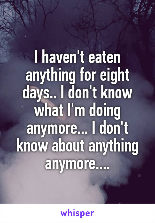 I haven't eaten anything for eight days.. I don't know what I'm doing anymore... I don't know about anything anymore....