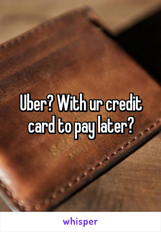 Uber? With ur credit card to pay later?